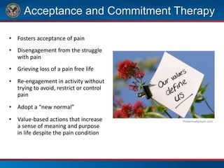 Acceptance and Commitment Therapy
• Fosters acceptance of pain
• Disengagement from the struggle
with pain
• Grieving loss of a pain free life
• Re-engagement in activity without
trying to avoid, restrict or control
pain
• Adopt a “new normal”
• Value-based actions that increase
a sense of meaning and purpose
in life despite the pain condition
Watermarkpsych.com
 