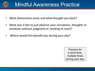 Mindful Awareness Practice
• What distractions arose and what brought you back?
• What was it like to just observe your sensations, thoughts or
emotions without judgment or needing to react?
• Where would this benefit you during your day?
Practice for
a short time,
multiple times
during your day.
 