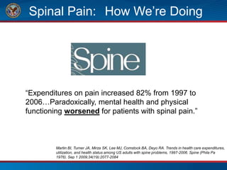 Spinal Pain: How We’re Doing
“Expenditures on pain increased 82% from 1997 to
2006…Paradoxically, mental health and physical
functioning worsened for patients with spinal pain.”
Martin BI, Turner JA, Mirza SK, Lee MJ, Comstock BA, Deyo RA. Trends in health care expenditures,
utilization, and health status among US adults with spine problems, 1997-2006. Spine (Phila Pa
1976). Sep 1 2009;34(19):2077-2084
 