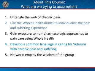 About This Course:
What are we trying to accomplish?
1. Untangle the web of chronic pain
2. Use the Whole Health model to individualize the pain
and suffering experience
3. Gain exposure to non-pharmacologic approaches to
pain care using Whole Health
4. Develop a common language in caring for Veterans
with chronic pain and suffering
5. Network: employ the wisdom of the group
 
