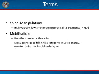 Terms
• Spinal Manipulation:
– High velocity, low amplitude force on spinal segments (HVLA)
• Mobilization:
– Non-thrust manual therapies
– Many techniques fall in this category: muscle energy,
counterstrain, myofascial techniques
 