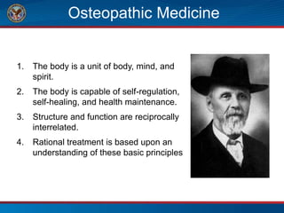 Osteopathic Medicine
1. The body is a unit of body, mind, and
spirit.
2. The body is capable of self-regulation,
self-healing, and health maintenance.
3. Structure and function are reciprocally
interrelated.
4. Rational treatment is based upon an
understanding of these basic principles
 