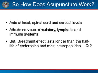 So How Does Acupuncture Work?
• Acts at local, spinal cord and cortical levels
• Affects nervous, circulatory, lymphatic and
immune systems
• But…treatment effect lasts longer than the half-
life of endorphins and most neuropeptides… Qi?
 