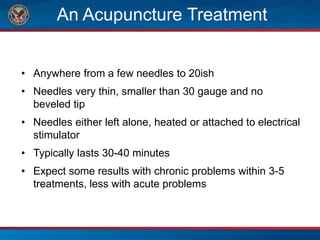 An Acupuncture Treatment
• Anywhere from a few needles to 20ish
• Needles very thin, smaller than 30 gauge and no
beveled tip
• Needles either left alone, heated or attached to electrical
stimulator
• Typically lasts 30-40 minutes
• Expect some results with chronic problems within 3-5
treatments, less with acute problems
 