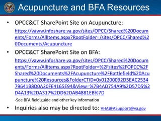 Acupuncture and BFA Resources
• OPCC&CT SharePoint Site on Acupuncture:
https://vaww.infoshare.va.gov/sites/OPCC/Shared%20Docum
ents/Forms/AllItems.aspx?RootFolder=/sites/OPCC/Shared%2
0Documents/Acupuncture
• OPCC&CT SharePoint Site on BFA:
https://vaww.infoshare.va.gov/sites/OPCC/Shared%20Docum
ents/Forms/AllItems.aspx?RootFolder=%2Fsites%2FOPCC%2F
Shared%20Documents%2FAcupuncture%2FBattlefield%20Acu
puncture%20Resources&FolderCTID=0x01200092D5EAC2534
79641B8D0A20FE4165E94&View=%7B4AD754A9%2D57D5%2
D4A13%2DA317%2DD62DAB4881EB%7D
-See BFA field guide and other key information
• Inquiries also may be directed to: VHABFASupport@va.gov
 