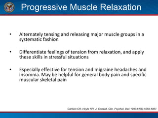 Progressive Muscle Relaxation
• Alternately tensing and releasing major muscle groups in a
systematic fashion
• Differentiate feelings of tension from relaxation, and apply
these skills in stressful situations
• Especially effective for tension and migraine headaches and
insomnia. May be helpful for general body pain and specific
muscular skeletal pain
Carlson CR, Hoyle RH. J. Consult. Clin. Psychol. Dec 1993;61(6):1059-1067.
 