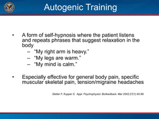 Autogenic Training
• A form of self-hypnosis where the patient listens
and repeats phrases that suggest relaxation in the
body
– “My right arm is heavy.”
– “My legs are warm.”
– “My mind is calm.”
• Especially effective for general body pain, specific
muscular skeletal pain, tension/migraine headaches
Stetter F, Kupper S. Appl. Psychophysiol. Biofeedback. Mar 2002;27(1):45-98.
 