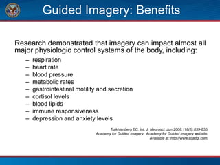 Guided Imagery: Benefits
Research demonstrated that imagery can impact almost all
major physiologic control systems of the body, including:
– respiration
– heart rate
– blood pressure
– metabolic rates
– gastrointestinal motility and secretion
– cortisol levels
– blood lipids
– immune responsiveness
– depression and anxiety levels
Trakhtenberg EC. Int. J. Neurosci. Jun 2008;118(6):839-855.
Academy for Guided Imagery. Academy for Guided Imagery website.
Available at: http://www.acadgi.com.
 