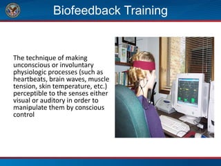 Biofeedback Training
The technique of making
unconscious or involuntary
physiologic processes (such as
heartbeats, brain waves, muscle
tension, skin temperature, etc.)
perceptible to the senses either
visual or auditory in order to
manipulate them by conscious
control
 
