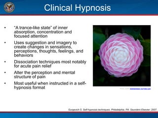 Clinical Hypnosis
• “A trance-like state” of inner
absorption, concentration and
focused attention
• Uses suggestion and imagery to
create changes in sensations,
perceptions, thoughts, feelings, and
behaviors
• Dissociation techniques most notably
for acute pain relief
• Alter the perception and mental
structure of pain
• Most useful when instructed in a self-
hypnosis format Photo credit: trishhartmann via Foter.com
Gurgevich S. Self-hypnosis techniques. Philadelphia, PA: Saunders Elsevier; 2007.
 