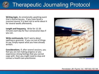 Therapeutic Journaling Protocol
Writing topic. An emotionally upsetting event
that is bothering you. If you have faced a
massive trauma, it is best not to write about it
for several weeks afterwards,
Length and frequency. Write for 15-20
minutes each day for four consecutive days if
you can.
Write continuously. Don’t worry about
spelling or grammar. If you run out of things
to say, simply repeat what you have already
written.
Considerations. If, after several sessions, you
feel you are not making progress or you
experience strong feelings that you cannot
cope with then you might need to stop and
contact a health care practitioner. Photo credit: urbanworkbench
Pennebaker JW. Psychol. Sci. 1997;8(3):162-166.
 