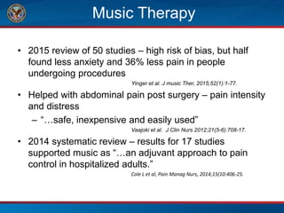 Music Therapy
• 2015 review of 50 studies – high risk of bias, but half
found less anxiety and 36% less pain in people
undergoing procedures
Yinger et al. J music Ther, 2015;52(1):1-77.
• Helped with abdominal pain post surgery – pain intensity
and distress
– “…safe, inexpensive and easily used”
Vaajoki et al. J Clin Nurs 2012;21(5-6):708-17.
• 2014 systematic review – results for 17 studies
supported music as “…an adjuvant approach to pain
control in hospitalized adults.”
Cole L et al, Pain Manag Nurs, 2014;15(10:406-25.
 