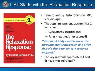 It All Starts with the Relaxation Response
• Term coined by Herbert Benson, MD,
a cardiologist
• The autonomic nervous system has 2
branches
– Sympathetic (fight/flight)
– Parasympathetic (feed/breed)
“Most mind-body exercises have the
parasympathetic activation and other
physiological changes as a common
endpoint.”
• The key is, which approach will best
fit any given individual?
 