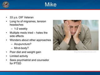 Mike
• 33 y.o. OIF Veteran
• Long hx of migraines, tension
headaches
– 1-2 weekly
• Multiple meds tried – hates the
side effects
• Wonders about other approaches
– Acupuncture?
– Mind-body?
• Poor diet and weight gain
• Limited activity
• Sees psychiatrist and counselor
for PTSD
Blog.handmadebyheroes.com
 
