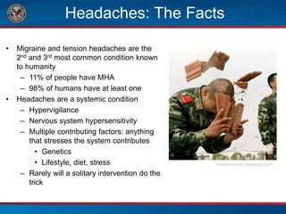 Headaches: The Facts
• Migraine and tension headaches are the
2nd and 3rd most common condition known
to humanity
– 11% of people have MHA
– 98% of humans have at least one
• Headaches are a systemic condition
– Hypervigilance
– Nervous system hypersensitivity
– Multiple contributing factors: anything
that stresses the system contributes
• Genetics
• Lifestyle, diet, stress
– Rarely will a solitary intervention do the
trick
Horsesmouth.typepad.com
 