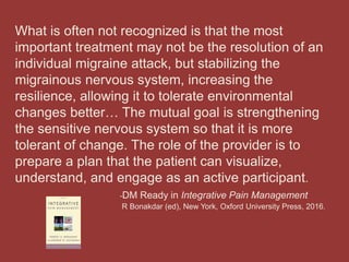 What is often not recognized is that the most
important treatment may not be the resolution of an
individual migraine attack, but stabilizing the
migrainous nervous system, increasing the
resilience, allowing it to tolerate environmental
changes better… The mutual goal is strengthening
the sensitive nervous system so that it is more
tolerant of change. The role of the provider is to
prepare a plan that the patient can visualize,
understand, and engage as an active participant.
-DM Ready in Integrative Pain Management
R Bonakdar (ed), New York, Oxford University Press, 2016.
 