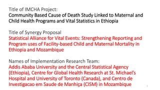 Title of IMCHA Project:
Community Based Cause of Death Study Linked to Maternal and
Child Health Programs and Vital Statistics in Ethiopia
Title of Synergy Proposal
Statistical Alliance for Vital Events: Strengthening Reporting and
Program uses of Facility-based Child and Maternal Mortality in
Ethiopia and Mozambique
Names of Implementation Research Team:
Addis Ababa University and the Central Statistical Agency
(Ethiopia), Centre for Global Health Research at St. Michael’s
Hospital and University of Toronto (Canada), and Centro de
Investigacao em Saude de Manhiça (CISM) in Mozambique 1
 