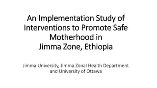 An Implementation Study of
Interventions to Promote Safe
Motherhood in
Jimma Zone, Ethiopia
Jimma University, Jimma Zonal Health Department
and University of Ottawa
 