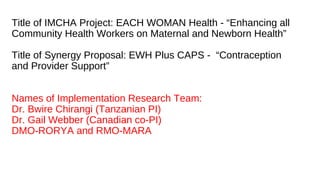 Title of IMCHA Project: EACH WOMAN Health - “Enhancing all
Community Health Workers on Maternal and Newborn Health”
Title of Synergy Proposal: EWH Plus CAPS - “Contraception
and Provider Support”
Names of Implementation Research Team:
Dr. Bwire Chirangi (Tanzanian PI)
Dr. Gail Webber (Canadian co-PI)
DMO-RORYA and RMO-MARA
 