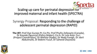 Scaling up care for perinatal depression for
improved maternal and infant health (SPECTRA)
Synergy Proposal: Responding to the challenge of
adolescent perinatal depression (RAPID)
The IRT: Prof Oye Gureje-PI; Co-PIs: Prof Phyllis Zelkowitz (Canada),
Dr Kayode Ogunniyi (Policy Maker); Co-Is: Dr Lola Kola- Co-I
(Project Coordinator), Dr Bibilola Oladeji, Dr Neda Faregh, Dr Jibril
Abdulmalik, Dr Bidemi Yusuf, Dr Saheed Olayiwola
 