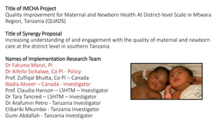 Title of IMCHA Project
Quality Improvement for Maternal and Newborn Health At District-level Scale in Mtwara
Region, Tanzania (QUADS)
Title of Synergy Proposal
Increasing understanding of and engagement with the quality of maternal and newborn
care at the district level in southern Tanzania
Names of Implementation Research Team
Dr Fatuma Manzi, PI
Dr Aifello Sichalwe, Co PI - Policy
Prof. Zulfiqal Bhutta, Co PI – Canada
Nadia Akseer – Canada - Investigator
Prof. Claudia Hanson – LSHTM – Investigator
Dr Tara Tancred – LSHTM – Investigator
Dr Arafumin Petro - Tanzania Investigator
Elibariki Mkumbo - Tanzania Investigator
Gumi Abdallah - Tanzania Investigator
 