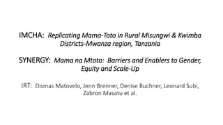 IMCHA: Replicating Mama-Toto in Rural Misungwi & Kwimba
Districts-Mwanza region, Tanzania
SYNERGY: Mama na Mtoto: Barriers and Enablers to Gender,
Equity and Scale-Up
IRT: Dismas Matovelo, Jenn Brenner, Denise Buchner, Leonard Subi,
Zabron Masatu et al.
 