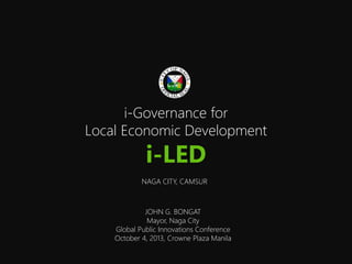 i-Governance for
Local Economic Development
i-LED
NAGA CITY, CAMSUR
JOHN G. BONGAT
Mayor, Naga City
Global Public Innovations Conference
October 4, 2013, Crowne Plaza Manila
 