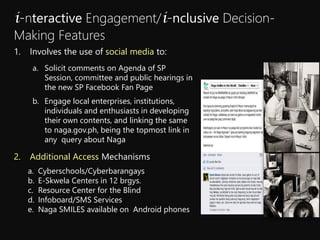 a. Solicit comments on Agenda of SP
Session, committee and public hearings in
the new SP Facebook Fan Page
b. Engage local enterprises, institutions,
individuals and enthusiasts in developing
their own contents, and linking the same
to naga.gov.ph, being the topmost link in
any query about Naga
i-nteractive Engagement/i-nclusive Decision-
Making Features
1. Involves the use of social media to:
2. Additional Access Mechanisms
a. Cyberschools/Cyberbarangays
b. E-Skwela Centers in 12 brgys.
c. Resource Center for the Blind
d. Infoboard/SMS Services
e. Naga SMILES available on Android phones
 