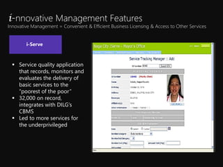 ? Service quality application
that records, monitors and
evaluates the delivery of
basic services to the
poorest of the poor
? 32,000 on record,
integrates with DILGs
CBMS
? Led to more services for
the underprivileged
i-nnovative Management Features
Innovative Management = Convenient & Efficient Business Licensing & Access to Other Services
i-Serve
 