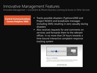 ? Tracks possible disasters (Typhoon2000 and
Project NOAH) and broadcasts messages
(including SMS) resulting in zero casualty during
disasters
? Also receives requests for and comments on
services; and forwards them to the relevant
offices in no more than 24 hours towards a
time-bound interactive complaint-response
tracking system
Central Communications
Center/Helpline 3000
Innovative Management Features
Innovative Management = Convenient & Efficient Business Licensing & Access to Other Services
 