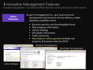 As part of engagement to spur local economic
development and enhance service delivery, makes
databases available online
? Business permits and downloadable forms
? Real property information
? Library Catalog
? GIS health information
? Traffic advisories
? New feature: online payment (initially real
property & business taxes by 2014)
Online
Databases
i-nnovative Management Features
Innovative Management = Convenient & Efficient Business Licensing & Access to Other Services
Library Catalogue
Business Tax Assessment
Real Estate Tax Assessment
 