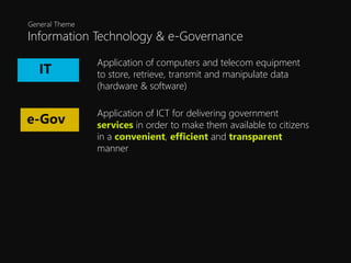 Information Technology & e-Governance
General Theme
Application of computers and telecom equipment
to store, retrieve, transmit and manipulate data
(hardware & software)
IT
e-Gov
Application of ICT for delivering government
services in order to make them available to citizens
in a convenient, efficient and transparent
manner
 