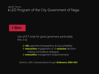 i-LED Program of the City Government of Naga
Specific Theme
i-Gov
Use of ICT tools for good governace particularly
thru 3 is:
i -nfo openness (transparency & accountability)
i -nteractive engagement or i -nclusive decision-
making (consultative dialogue)
i -nnovative management (responsiveness)
Started in 2001, institutionalized through Ordinance 2002-063
 