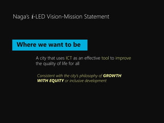 Nagas i-LED Vision-Mission Statement
A city that uses ICT as an effective tool to improve
the quality of life for all
Where we want to be
Consistent with the citys philosophy of GROWTH
WITH EQUITY or inclusive development
 