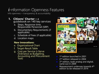 1. Citizens Charter C a
guidebook on 140 key services
a. Steps, Response time,
Responsible Personnel (SRP)
b. Documentary Requirements (if
applicable)
c. Schedule of Fees (if applicable)
d. Location maps
New innovations:
e. Organizational Chart
f. Target-Result Table
g. Cost per Service (i-Serve
Ordinance as Budgeting,
Accounting and Procurement
Tool)
? 1st edition launched in 2001
? 2nd edition released in 2004
? 3rd edition, both analog and digital,
came out in 2009
? Reassessment underway towards 4th
edition to be released in 2014
i-nformation Openness Features
Info openness = transparency & accountability
 