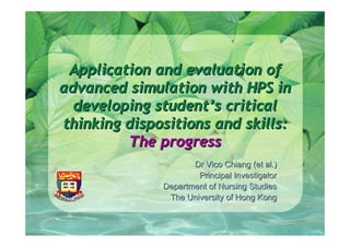 Application and evaluation of
advanced simulation with HPS in
  developing student’s critical
thinking dispositions and skills:
         The progress
                     Dr Vico Chiang (et al.)
                      Principal Investigator
              Department of Nursing Studies
               The University of Hong Kong
 