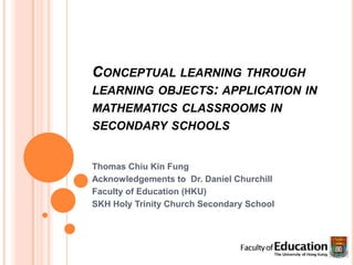 Conceptual learning through learning objects: application in mathematics classrooms in secondary schools  Thomas Chiu Kin Fung Acknowledgements to  Dr. Daniel Churchill Faculty of Education (HKU) SKH Holy Trinity Church Secondary School 