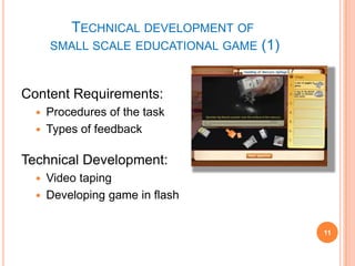 Technical development of  small scale educational game (1)Content Requirements:Procedures of the taskTypes of feedbackTechnical Development:Video tapingDeveloping game in flash11