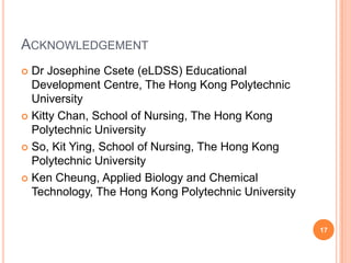 AcknowledgementDr Josephine Csete (eLDSS) Educational Development Centre, The Hong Kong Polytechnic UniversityKitty Chan, School of Nursing, The Hong Kong Polytechnic UniversitySo, Kit Ying, School of Nursing, The Hong Kong Polytechnic UniversityKen Cheung, Applied Biology and Chemical Technology, The Hong Kong Polytechnic University17