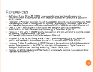 Referencesde Freitas, S. and Oliver, M. (2006). How can exploratory learning with games and simulations within the curriculum be most effectively evaluated? Computers & Education, 46(3), 249–64.Federation of American Scientists Report (FAS) (2006). Summit on educational games 2006: Harnessing the power of video games for learning.   Retrieved 18 December, 2009, from http://www.fas.org/gamesummit/Resources/Summit%20on%20Educational%20Games.pdfGros, B. (2007). Digital games in education: The design of games-based learning environments. Journal of Research on Technology in Education, 40(1), 23.Hodgson, P. and Lam, P. (2004) ‘Quality management of a joint-university e-learning project: e3Learning. Global Education, July 2004: http://www.globaled.com/articles/PaulaHodgeson2004.pdfHodgson, P., Lam, P. and Wong, Y.-H.E. (2007) Dovetailing pedagogical and technical support with evaluation, International Journal on E-Learning, AACE, 6(3), 363–78.Hodgson, P. Man, D. and Leung, J. (2010) Managing the development of digital educational games. To be presented in the IEEE 3rd International Conference on Digital Game and Intelligent Toy Enhanced Learning, Kaohsiung, Taiwan. 12–16, April. Resnick, M. (2004). Edutainment? No thanks. I prefer playful learning. Associazione Civita Report on Edutainment, 1–4.18