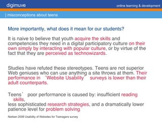More importantly, what does it mean for our students? It is naive to believe that youth  acquire the skills  and competencies they need in a digital participatory culture  on their own simply by interacting with popular culture , or by virtue of the fact that they are  perceived as technowizards . Studies have refuted these stereotypes. Teens are not superior Web geniuses who can use anything a site throws at them.  Their performance in ‘Website Usability’ surveys is lower than their adult counterparts. Teens’ poor performance is caused by: insufficient  reading skills , less sophisticated  research strategies , and a dramatically lower patience level for  problem solving . Nielsen 2008 Usability of Websites for Teenagers survey digimuve     online learning & development | misconceptions about teens 