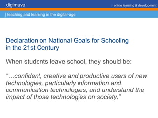 Declaration on National Goals for Schooling  in the 21st Century When students leave school, they should be: “… confident, creative and productive users of new technologies, particularly information and communication technologies, and understand the impact of those technologies on society.” digimuve     online learning & development | teaching and learning in the digital-age 