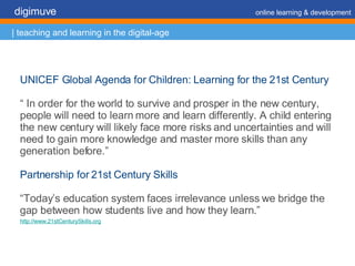 UNICEF Global Agenda for Children: Learning for the 21st Century “  In order for the world to survive and prosper in the new century, people will need to learn more and learn differently. A child entering the new century will likely face more risks and uncertainties and will need to gain more knowledge and master more skills than any generation before.” Partnership for 21st Century Skills  “ Today’s education system faces irrelevance unless we bridge the gap between how students live and how they learn.” http://www.21stCenturySkills.org   digimuve     online learning & development | teaching and learning in the digital-age 