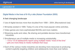 Digital Media in the lives of 8-18 yr olds (Kaiser Foundation 2005) A fast changing landscape // Use of digital devices more than doubled from 1999 – 2004. [Recreational Use] // IM barely existed in 1999. Today it’s one of the most popular online activities. // Video games are more sophisticated MUVEs and more realistic. // Streaming audio and video, file sharing and portable devices have transformed industries. // Simultaneous use of multiple media is increasing substantially. –  1/4 to 1/3 of adolescents report using multiple media “most of the time” –  girls are more likely to media multitask than boys // Each of the various media industries are devoting more resources to producing content explicitly targeting children and adolescents more than ever before. digimuve     online learning & development | generation M 