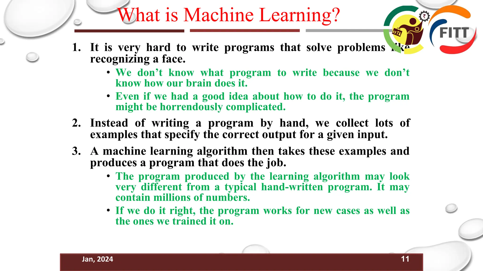 11
Jan, 2024
What is Machine Learning?
1. It is very hard to write programs that solve problems like
recognizing a face.
• We don’t know what program to write because we don’t
know how our brain does it.
• Even if we had a good idea about how to do it, the program
might be horrendously complicated.
2. Instead of writing a program by hand, we collect lots of
examples that specify the correct output for a given input.
3. A machine learning algorithm then takes these examples and
produces a program that does the job.
• The program produced by the learning algorithm may look
very different from a typical hand-written program. It may
contain millions of numbers.
• If we do it right, the program works for new cases as well as
the ones we trained it on.
 