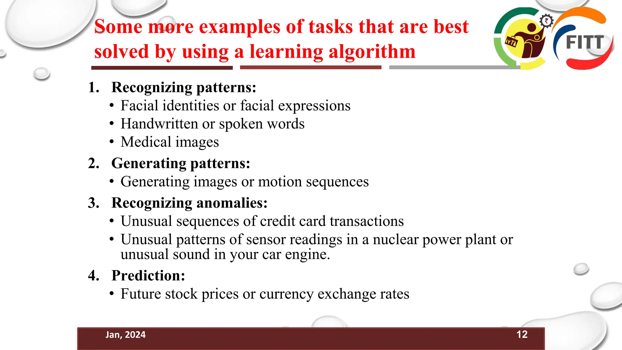 12
Jan, 2024
Some more examples of tasks that are best
solved by using a learning algorithm
1. Recognizing patterns:
• Facial identities or facial expressions
• Handwritten or spoken words
• Medical images
2. Generating patterns:
• Generating images or motion sequences
3. Recognizing anomalies:
• Unusual sequences of credit card transactions
• Unusual patterns of sensor readings in a nuclear power plant or
unusual sound in your car engine.
4. Prediction:
• Future stock prices or currency exchange rates
 