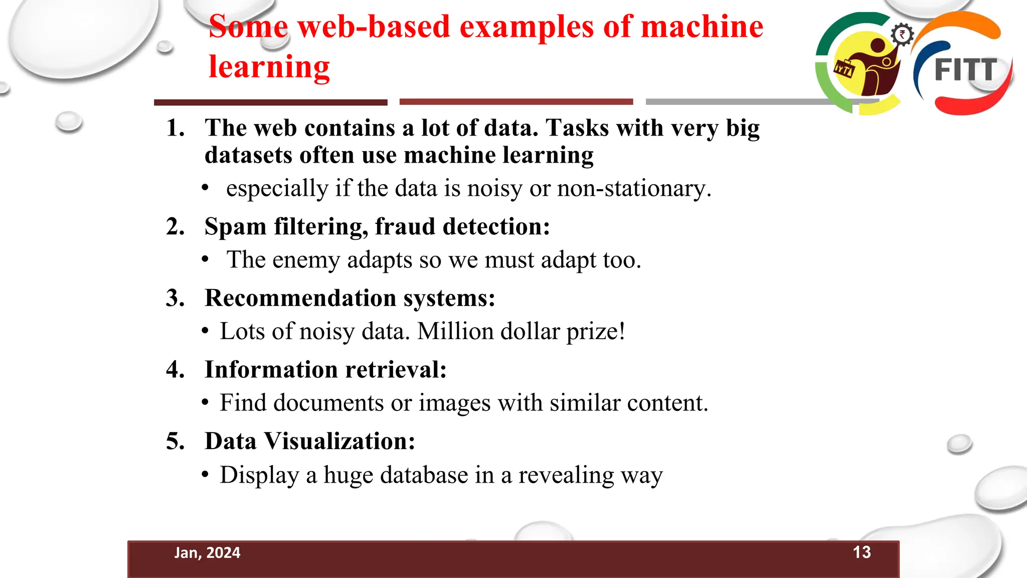 13
Jan, 2024
Some web-based examples of machine
learning
1. The web contains a lot of data. Tasks with very big
datasets often use machine learning
• especially if the data is noisy or non-stationary.
2. Spam filtering, fraud detection:
• The enemy adapts so we must adapt too.
3. Recommendation systems:
• Lots of noisy data. Million dollar prize!
4. Information retrieval:
• Find documents or images with similar content.
5. Data Visualization:
• Display a huge database in a revealing way
 