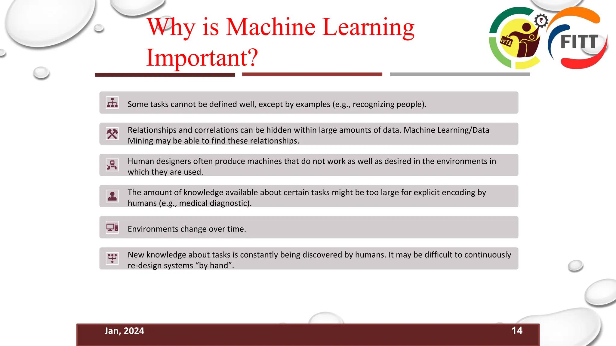14
Jan, 2024
Why is Machine Learning
Important?
Some tasks cannot be defined well, except by examples (e.g., recognizing people).
Relationships and correlations can be hidden within large amounts of data. Machine Learning/Data
Mining may be able to find these relationships.
Human designers often produce machines that do not work as well as desired in the environments in
which they are used.
The amount of knowledge available about certain tasks might be too large for explicit encoding by
humans (e.g., medical diagnostic).
Environments change over time.
New knowledge about tasks is constantly being discovered by humans. It may be difficult to continuously
re-design systems “by hand”.
 