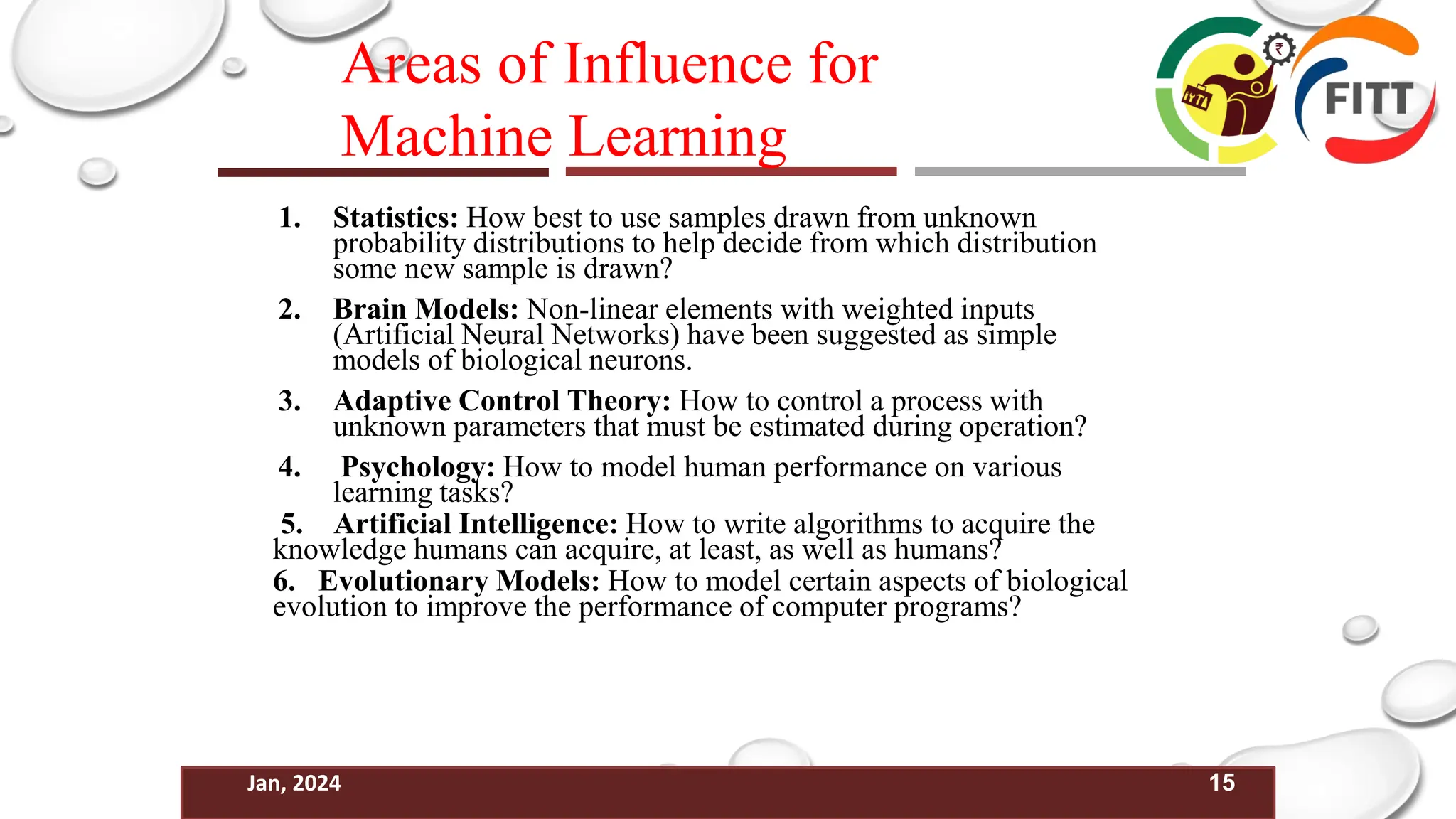 15
Jan, 2024
Areas of Influence for
Machine Learning
1. Statistics: How best to use samples drawn from unknown
probability distributions to help decide from which distribution
some new sample is drawn?
2. Brain Models: Non-linear elements with weighted inputs
(Artificial Neural Networks) have been suggested as simple
models of biological neurons.
3. Adaptive Control Theory: How to control a process with
unknown parameters that must be estimated during operation?
4. Psychology: How to model human performance on various
learning tasks?
5. Artificial Intelligence: How to write algorithms to acquire the
knowledge humans can acquire, at least, as well as humans?
6. Evolutionary Models: How to model certain aspects of biological
evolution to improve the performance of computer programs?
 