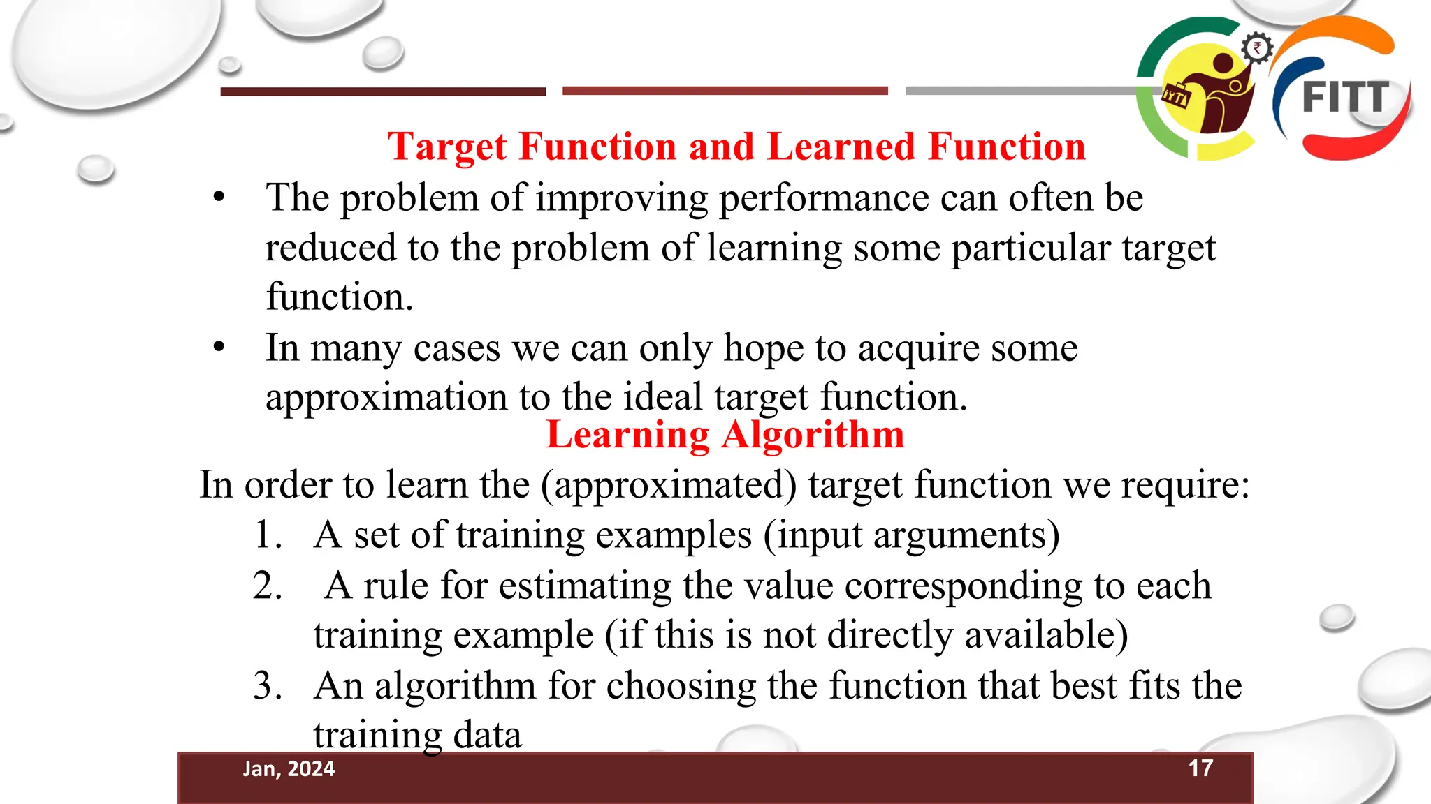 17
Jan, 2024
Target Function and Learned Function
• The problem of improving performance can often be
reduced to the problem of learning some particular target
function.
• In many cases we can only hope to acquire some
approximation to the ideal target function.
Learning Algorithm
In order to learn the (approximated) target function we require:
1. A set of training examples (input arguments)
2. A rule for estimating the value corresponding to each
training example (if this is not directly available)
3. An algorithm for choosing the function that best fits the
training data
 